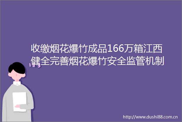 收缴烟花爆竹成品166万箱江西健全完善烟花爆竹安全监管机制