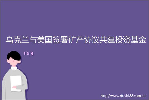 乌克兰与美国签署矿产协议共建投资基金