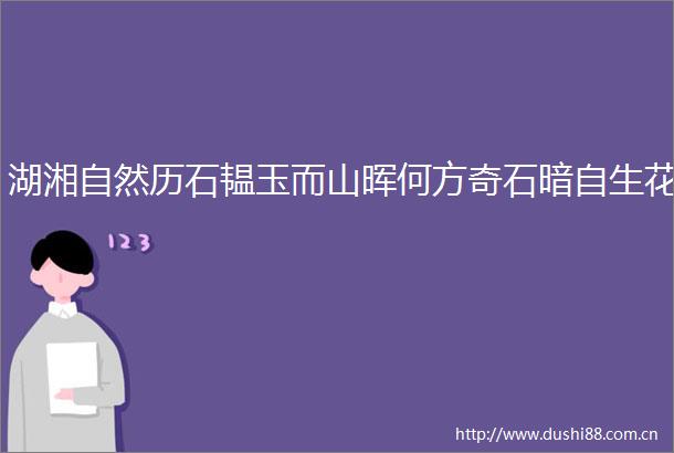 湖湘自然历石韫玉而山晖何方奇石暗自生花