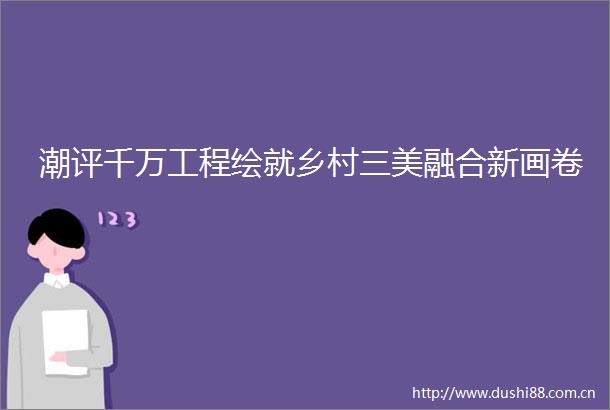 潮评千万工程绘就乡村三美融合新画卷