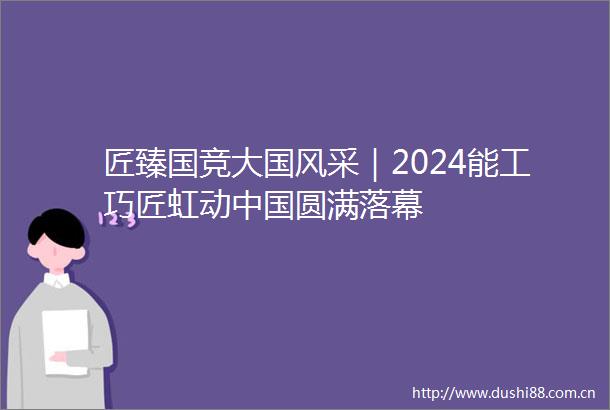 匠臻国竞大国风采｜2024能工巧匠虹动圆满落幕