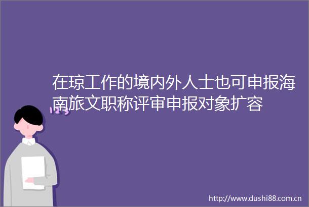 在琼工作的境内外人士也可申报海南旅文职称评审申报对象扩容