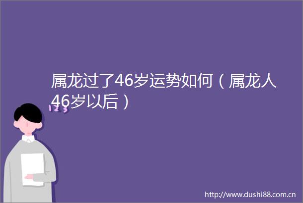 属龙过了46岁运势如何（属龙人46岁以后）