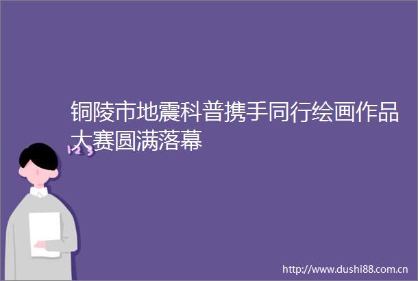 铜陵市地震科普携手同行绘画作品大赛圆满落幕