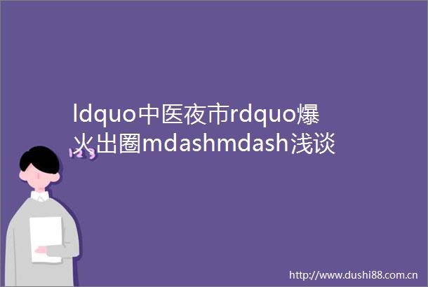 ldquo中医夜市rdquo爆火出圈mdashmdash浅谈国潮养生局缘何受到Z世代ldquo脆皮大学生rdquo青睐
