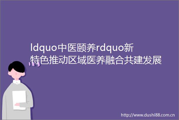 ldquo中医颐养rdquo新特色推动区域医养融合共建发展
