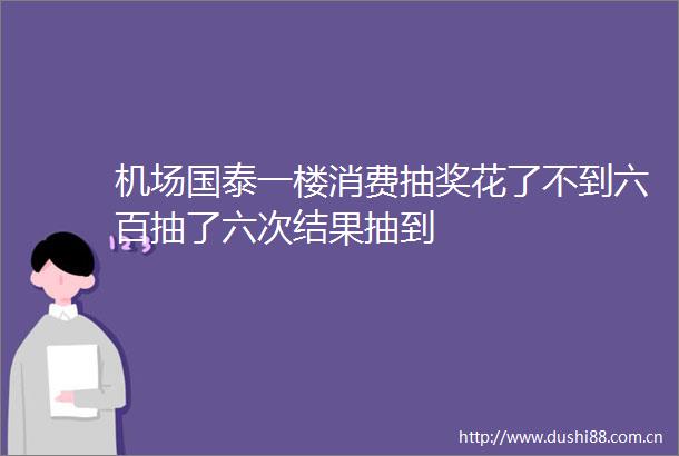 机场国泰一楼消费抽奖花了不到六百抽了六次结果抽到
