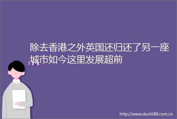 除去香港之外英国还归还了另一座城市如今这里发展超前