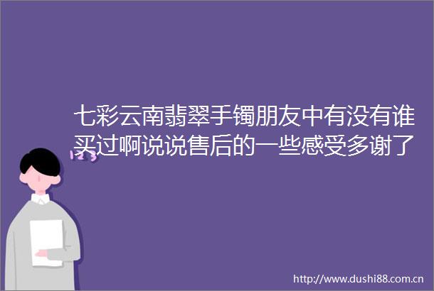 七彩云南翡翠手镯朋友中有没有谁买过啊说说售后的一些感受多谢了