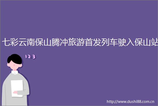 七彩云南保山腾冲旅游首发列车驶入保山站