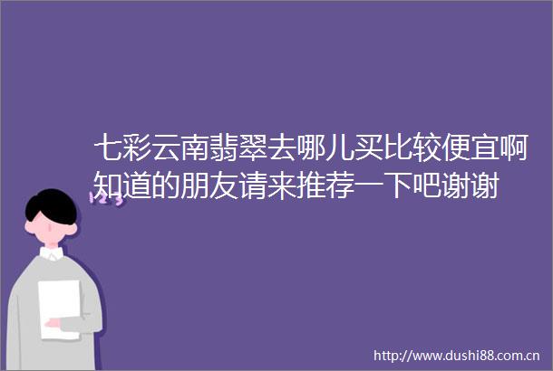 七彩云南翡翠去哪儿买比较便宜啊知道的朋友请来推荐一下吧谢谢