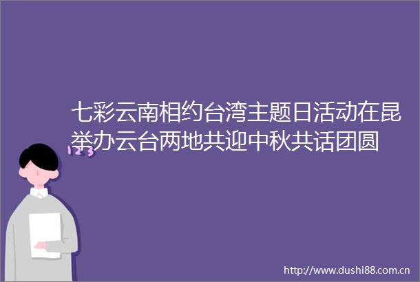 七彩云南相约台湾主题日活动在昆举办云台两地共迎中秋共话团圆