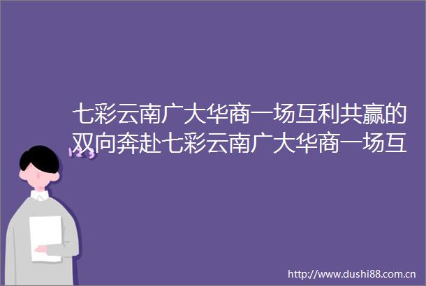 七彩云南广大华商一场互利共赢的双向奔赴七彩云南广大华商一场互利共赢的双向奔赴