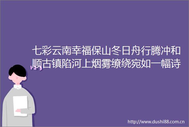 七彩云南幸福保山冬日舟行腾冲和顺古镇陷河上烟雾缭绕宛如一幅诗意画卷有一种叫云南的生活总要去趟腾冲吧冬天有多美