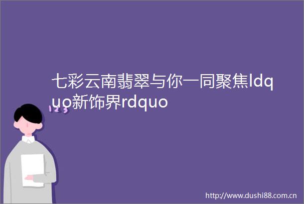 七彩云南翡翠与你一同聚焦ldquo新饰界rdquo