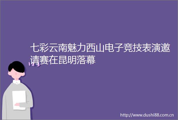 七彩云南魅力西山电子竞技表演邀请赛在昆明落幕