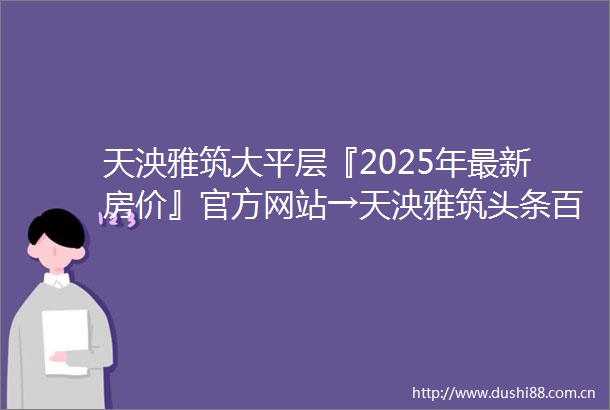 天泱雅筑大平层『2025年最新房价』官方网站→天泱雅筑头条百度