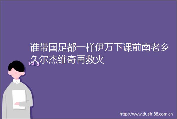 谁带国足都一样伊万下课前南老乡久尔杰维奇再救火