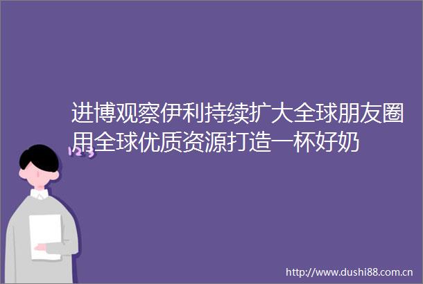 进博观察伊利持续扩大全球朋友圈用全球优质资源打造一杯好奶