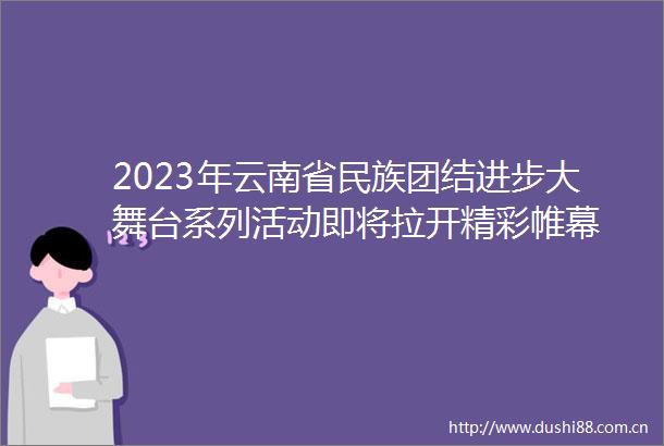 2023年云南省民族团结进步大舞台系列活动即将拉开精彩帷幕