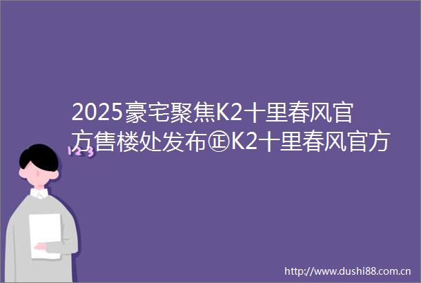 2025豪宅聚焦K2十里春风官方售楼处发布㊣K2十里春风官方出品