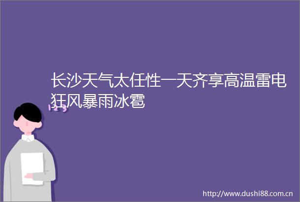 长沙天气太任性一天齐享高温雷电狂风暴雨冰雹