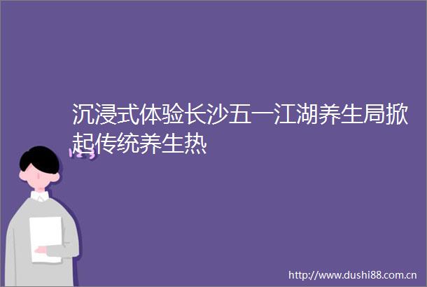 沉浸式体验长沙五一江湖养生局掀起传统养生热