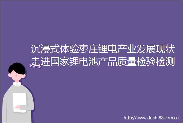 沉浸式体验枣庄锂电产业发展现状走进锂电池产品质量检验检测中心山东精工电子
