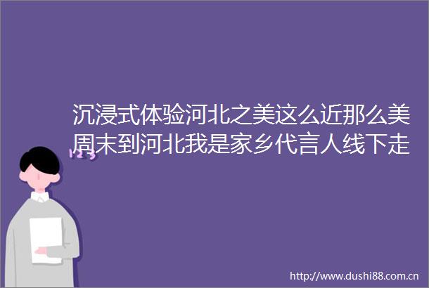 沉浸式体验河北之美这么近那么美周末到河北我是家乡代言人线下走访活动开启