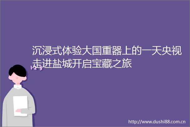 沉浸式体验大国重器上的一天央视走进盐城开启宝藏之旅