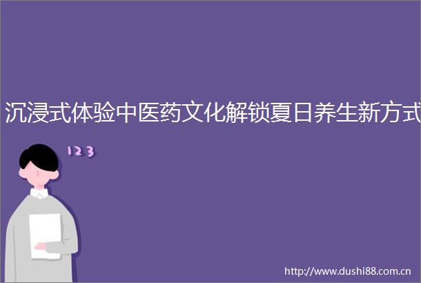 沉浸式体验中医药文化解锁夏日养生新方式