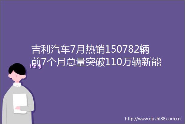 吉利汽车7月热销150782辆前7个月总量突破110万辆新能源同比劲增105
