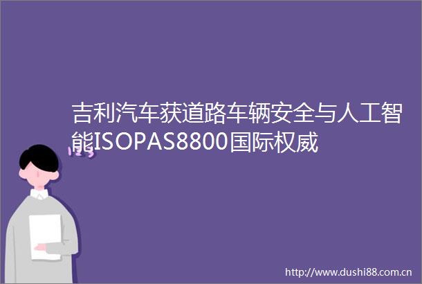 吉利汽车获道路车辆安全与人工智能ISOPAS8800国际权威认证