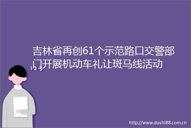 吉林省再创61个示范路口部门开展机动车礼让斑马线活动