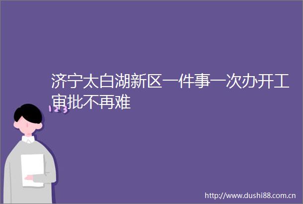 济宁太白湖新区一件事一次办开工审批不再难