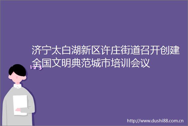 济宁太白湖新区许庄街道召开创建全国文明典范城市培训会议