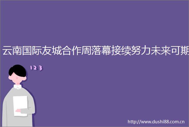云南国际友城合作周落幕接续努力未来可期