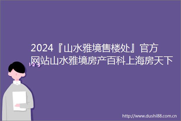 2024『山水雅境售楼处』官方网站山水雅境房产百科上海房天下