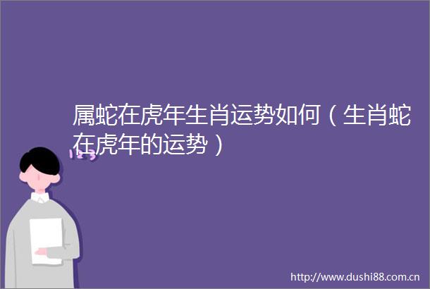 属蛇在虎年生肖运势如何（生肖蛇在虎年的运势）