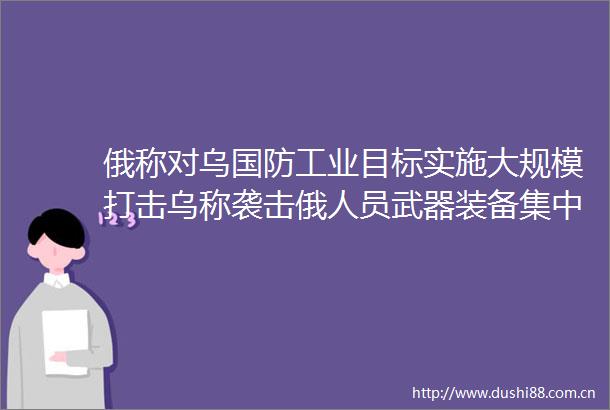 俄称对乌国防工业目标实施大规模打击乌称袭击俄人员武器装备集中区