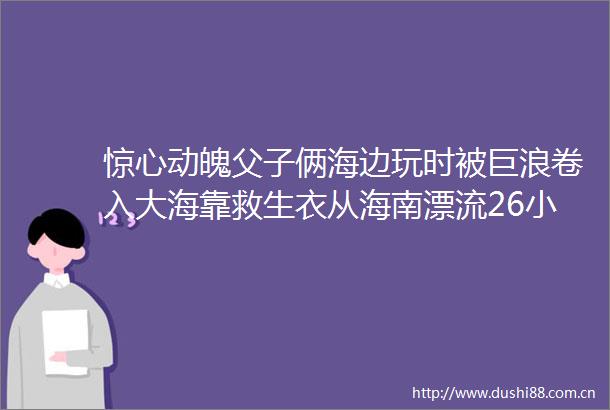 惊心动魄父子俩海边玩时被巨浪卷入大海靠救生衣从海南漂流26小时到广东