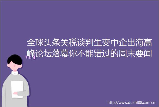 全球头条关税谈判生变中企出海高峰论坛落幕你不能错过的周末要闻