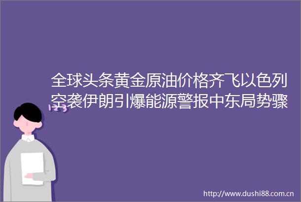 全球头条黄金原油价格齐飞以色列空袭伊朗引爆能源警报中东局势骤然升温