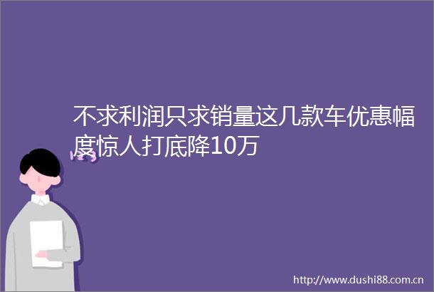 不求利润只求销量这几款车优惠幅度惊人打底降10万