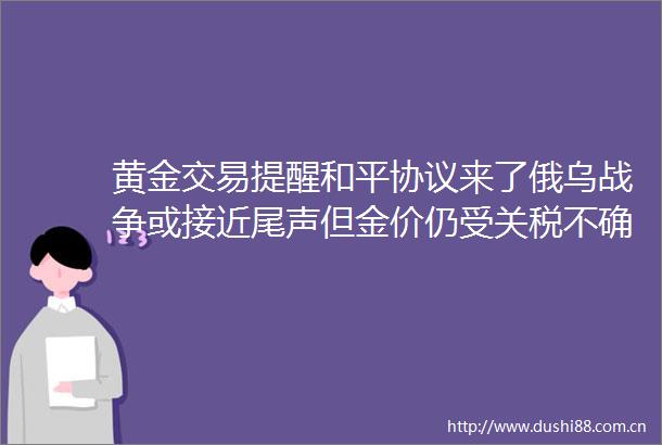 黄金交易提醒和平协议来了俄乌战争或接近尾声但金价仍受关税不确定性支撑
