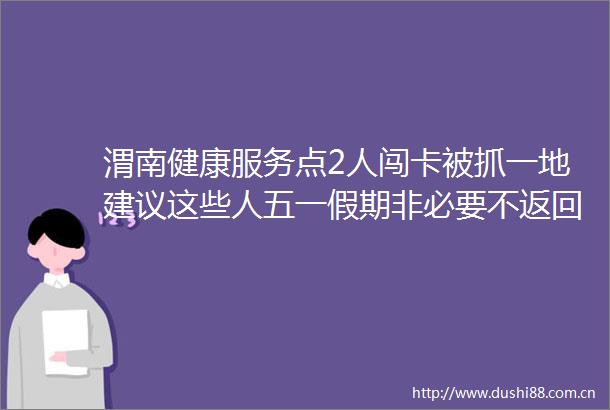 渭南健康服务点2人闯卡被抓一地建议这些人五一假期非必要不返回陕西教育厅发布2号预警