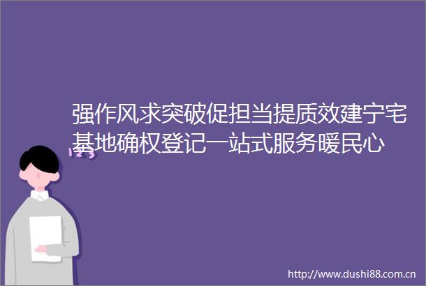 强作风求突破促担当提质效建宁宅基地确权登记一站式服务暖民心