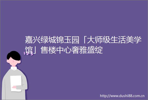 嘉兴绿城锦玉园「大师级生活美学馆」售楼中心奢雅盛绽