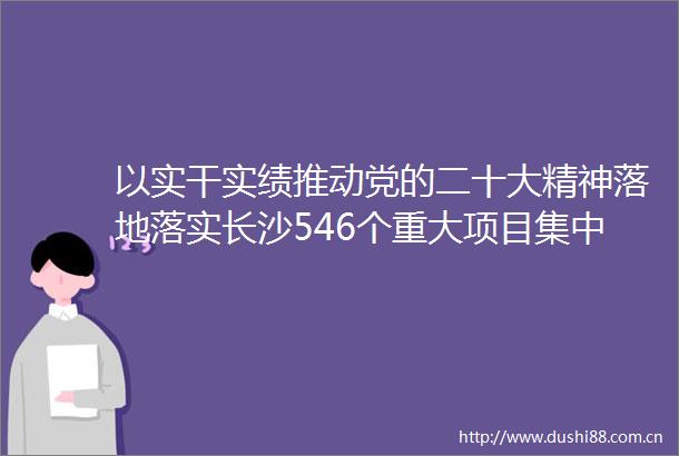 以实干实绩推动党的二十大精神落地落实长沙546个重大项目集中开工竣工预估总投资逾2500亿元吴桂英宣布开工郑建新讲话