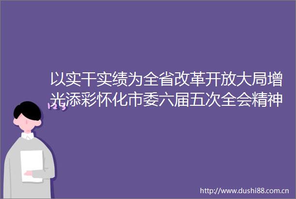 以实干实绩为全省改革开放大局增光添彩怀化市委六届五次全会精神在全市群众中引发热烈反响